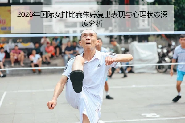 2026年国际女排比赛朱婷复出表现与心理状态深度分析