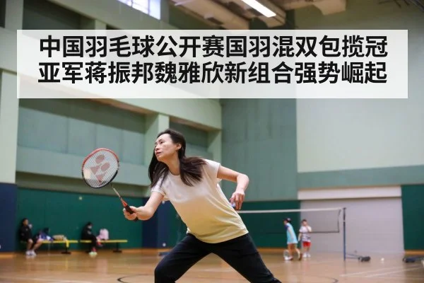 中国羽毛球公开赛国羽混双包揽冠亚军蒋振邦魏雅欣新组合强势崛起
